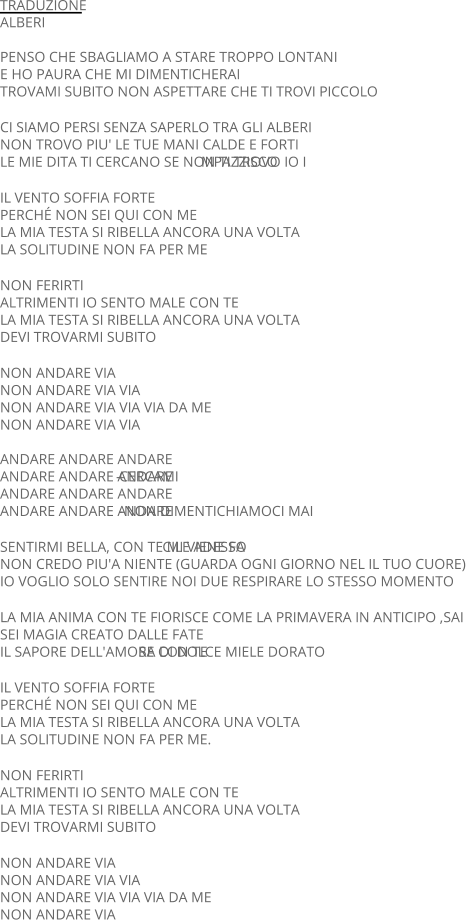 TRADUZIONE ALBERI PENSO CHE SBAGLIAMO A STARE TROPPO LONTANI E HO PAURA CHE MI DIMENTICHERAI TROVAMI SUBITO NON ASPETTARE CHE TI TROVI PICCOLO CI SIAMO PERSI SENZA SAPERLO TRA GLI ALBERI NON TROVO PIU' LE TUE MANI CALDE E FORTI LE MIE DITA TI CERCANO SE NON TI TROVO IO I MPAZZISCO IL VENTO SOFFIA FORTE PERCHÉ NON SEI QUI CON ME LA MIA TESTA SI RIBELLA ANCORA UNA VOLTA LA SOLITUDINE NON FA PER ME NON FERIRTI ALTRIMENTI IO SENTO MALE CON TE LA MIA TESTA SI RIBELLA ANCORA UNA VOLTA DEVI TROVARMI SUBITO NON ANDARE VIA NON ANDARE VIA VIA NON ANDARE VIA VIA VIA DA ME NON ANDARE VIA VIA ANDARE ANDARE ANDARE                                ANDARE ANDARE ANDARE  - CERCAMI ANDARE ANDARE ANDARE   ANDARE ANDARE ANDARE   - NON DIMENTICHIAMOCI MAI SENTIRMI BELLA, CON TE MI VIENE FA CILE ADESSO NON CREDO PIU'A NIENTE (GUARDA OGNI GIORNO NEL IL TUO CUORE) IO VOGLIO SOLO SENTIRE NOI DUE RESPIRARE LO STESSO MOMENTO LA MIA ANIMA CON TE FIORISCE COME LA PRIMAVERA IN ANTICIPO ,SAI SEI MAGIA CREATO DALLE FATE IL SAPORE DELL'AMORE CON TE  SA DI DOLCE MIELE DORATO IL VENTO SOFFIA FORTE PERCHÉ NON SEI QUI CON ME LA MIA TESTA SI RIBELLA ANCORA UNA VOLTA LA SOLITUDINE NON FA PER ME. NON FERIRTI ALTRIMENTI IO SENTO MALE CON TE LA MIA TESTA SI RIBELLA ANCORA UNA VOLTA DEVI TROVARMI SUBITO NON ANDARE VIA NON ANDARE VIA VIA NON ANDARE VIA VIA VIA DA ME NON ANDARE VIA