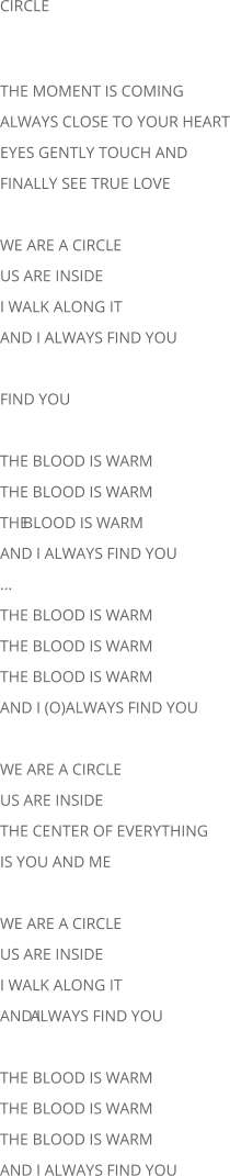 CIRCLE THE MOMENT IS COMING ALWAYS CLOSE TO YOUR HEART EYES GENTLY TOUCH AND FINALLY SEE TRUE LOVE WE ARE A CIRCLE US ARE INSIDE I WALK ALONG IT AND I ALWAYS FIND YOU FIND YOU THE BLOOD IS WARM THE BLOOD IS WARM THE  BLOOD IS WARM AND I ALWAYS FIND YOU ... THE BLOOD IS WARM THE BLOOD IS WARM THE BLOOD IS WARM AND I (O)ALWAYS FIND YOU WE ARE A CIRCLE US ARE INSIDE THE CENTER OF EVERYTHING IS YOU AND ME WE ARE A CIRCLE US ARE INSIDE I WALK ALONG IT AND I  ALWAYS FIND YOU THE BLOOD IS WARM THE BLOOD IS WARM THE BLOOD IS WARM AND I ALWAYS FIND YOU
