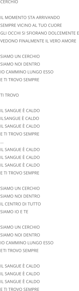 CERCHIO IL MOMENTO STA ARRIVANDO SEMPRE VICINO AL TUO CUORE GLI OCCHI SI SFIORANO DOLCEMENTE E VEDONO FINALMENTE IL VERO AMORE SIAMO UN CERCHIO SIAMO NOI DENTRO IO CAMMINO LUNGO ESSO E TI TROVO SEMPRE TI TROVO IL SANGUE È CALDO IL  SANGUE È CALDO IL SANGUE È CALDO E TI TROVO SEMPRE ... IL SANGUE È CALDO IL SANGUE È CALDO IL SANGUE È CALDO E TI TROVO SEMPRE SIAMO UN CERCHIO SIAMO NOI DENTRO IL CENTRO DI TUTTO SIAMO IO E TE SIAMO UN CERCHIO SIAMO NOI DENTRO IO CAMMINO LUNGO ESSO E  TI TROVO SEMPRE IL SANGUE È CALDO IL SANGUE È CALDO IL SANGUE È CALDO E TI TROVO SEMPRE